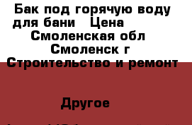 Бак под горячую воду для бани › Цена ­ 4 000 - Смоленская обл., Смоленск г. Строительство и ремонт » Другое   